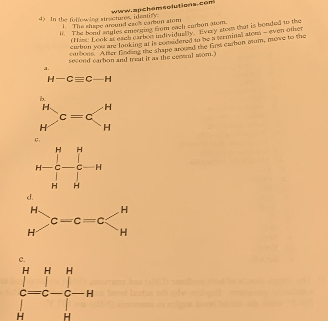 In the following structures, identify:
i. The shape around each carbon atom
ii. The bond angles emerging from each carbon atom.
(Hint: Look at each carbon individually. Every atom that is bonded to the
carbon you are looking at is considered to be a terminal atom - even other
carbons. After finding the shape around the first carbon atom, move to the
second carbon and treat it as the central atom.)
a.
H -Cequiv C-H
b.
H、
H c=c
c.
d.
beginarrayr HHH c=c-c-H Hendarray