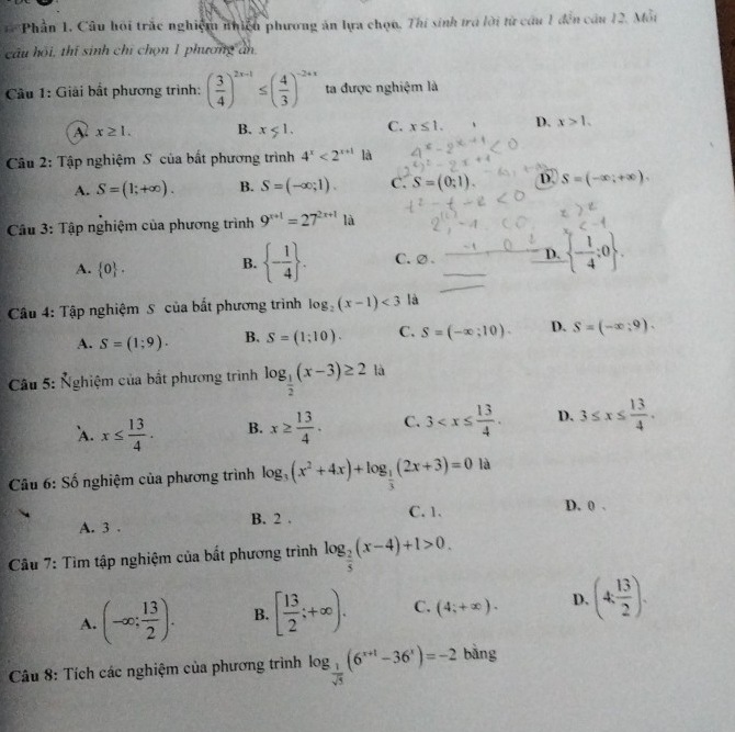 Phần 1. Câu hồi trắc nghiệm nhiều phương ăn lựa chọn. Thi sinh trá lời từ câu 1 đến câu 12. Mỗt
câu hồi, thí sinh chỉ chọn 1 phương an
Câu 1: Giải bất phương trình: ( 3/4 )^2x-1≤ ( 4/3 )^-2+x ta được nghiệm là
A x≥ 1. B. x<1. C. x≤ 1. D. x>1.
Câu 2: Tập nghiệm S của bắt phương trình 4^x<2^(x+1) là
A. S=(1;+∈fty ). B. S=(-∈fty ;1). C. S=(0;1) D. S=(-∈fty ;+∈fty ).
Câu 3: Tập nghiệm của phương trình 9^(x+1)=27^(2x+1) là
A.  0 .
B.  - 1/4  . C.②. D.  - 1/4 ;0 .
Câu 4: Tập nghiệm S của bắt phương trình log _2(x-1)<3</tex> là
A. S=(1;9). B. S=(1;10). C. S=(-∈fty ;10). D. S=(-x,9).
* Câu 5: Nghiệm của bất phương trình log _ 1/2 (x-3)≥ 2 là
`A. x≤  13/4 . B. x≥  13/4 . C. 3 D. 3≤ x≤  13/4 .
Câu 6: Số nghiệm của phương trình log _3(x^2+4x)+log _ 1/3 (2x+3)=0 là
C. 1. D. 0 .
A. 3 . B. 2 .
Câu 7: Tìm tập nghiệm của bất phương trình log _ 2/5 (x-4)+1>0.
A. (-∈fty ; 13/2 ). B. [ 13/2 ;+∈fty ). C. (4;+∈fty ). D. (4, 13/2 ).
Câu 8: Tích các nghiệm của phương trình log _ 1/sqrt(5) (6^(x+1)-36^x)=-2 bằng