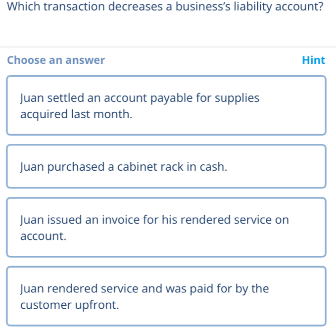 Which transaction decreases a business's liability account?
Choose an answer Hint
Juan settled an account payable for supplies
acquired last month.
Juan purchased a cabinet rack in cash.
Juan issued an invoice for his rendered service on
account.
Juan rendered service and was paid for by the
customer upfront.