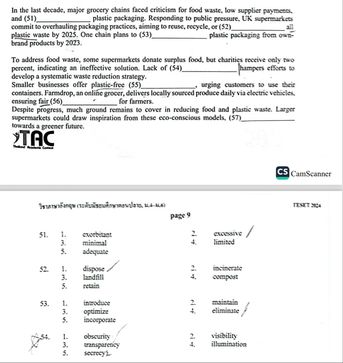In the last decade, major grocery chains faced criticism for food waste, low supplier payments. 
and (51)_ plastic packaging. Responding to public pressure, UK supermarkets 
commit to overhauling packaging practices, aiming to reuse, recycle, or (52)_ all 
plastic waste by 2025. One chain plans to (53)_ plastic packaging from own- 
brand products by 2023. 
To address food waste, some supermarkets donate surplus food, but charities receive only two 
percent, indicating an ineffective solution. Lack of (54)_ hampers efforts to 
develop a systematic waste reduction strategy. 
Smaller businesses offer plastic-free (55)_ , urging customers to use their 
containers. Farmdrop, an online grocer, delivers locally sourced produce daily via electric vehicles, 
ensuring fair (56)_ for farmers. 
Despite progress, much ground remains to cover in reducing food and plastic waste. Larger 
supermarkets could draw inspiration from these eco-conscious models, (57)_ 
towards a greener future. 
TAC 
Cs CamScanner 
Stiateičinqe (Szäunsenänu noudaio, M.4-M.6) TESET 2E04 
page 9 
51. 1. exorbitant 2. excéssive 
3. minimal 4. limited 
5. adequate 
52. 1. dispose 2. incinerate 
3. landfill 4. compost 
5. retain 
53. 1. introduce 2. maintain 
3. optimize 4. eliminate 
5. incorporate 
54. 1. obscurity 2. visibility 
3. transparency 4. illumination 
5. secrecy