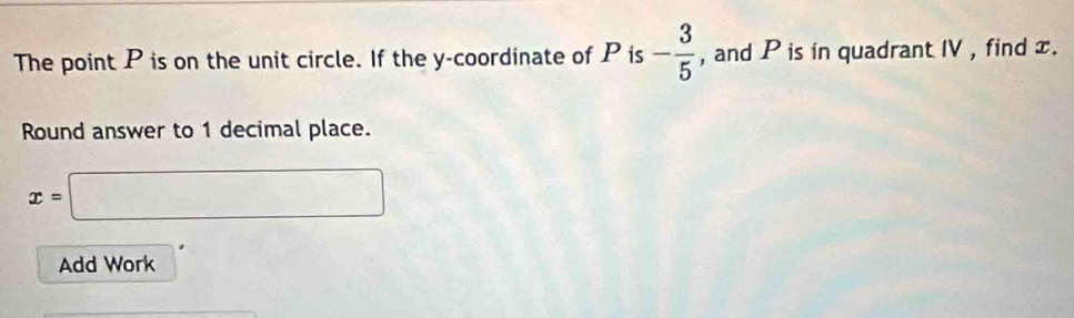 The point P is on the unit circle. If the y-coordinate of P is - 3/5  , and P is in quadrant IV , find x. 
Round answer to 1 decimal place.
x=□
Add Work