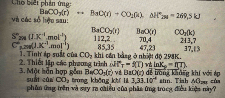 Cho biết phản ứng:
BaCO_3(r)rightarrow BaO(r)+CO_2(k), △ H^o_298=269,5kJ
và các số liệu sau:
BaCO_3(r) BaO(r) CO_2(k)
S°298(J.K^(-1).mol^(-1)) 112, 2. . 70, 4 213, 7
C°p, 298(J.K^(-1).mol^(-1)) 85, 35 47, 23 37, 13
1. Tính áp suất của CO_2 khi cân bằng ở nhiệt độ 298K. 
2. Thiết lập các phương trình ∴ H°_T=f(T) và ln K_p=f(T). 
3. Một hỗn hợp gồm BaCO_3(r) và BaO(r) để trong không khí với áp 
suất của CO_2 trong không khí là 3,33.10^(-4)atun. Tính △ G_298 của 
phản ứng trên và suy ra chiều của phản ứng trong điều kiện này?