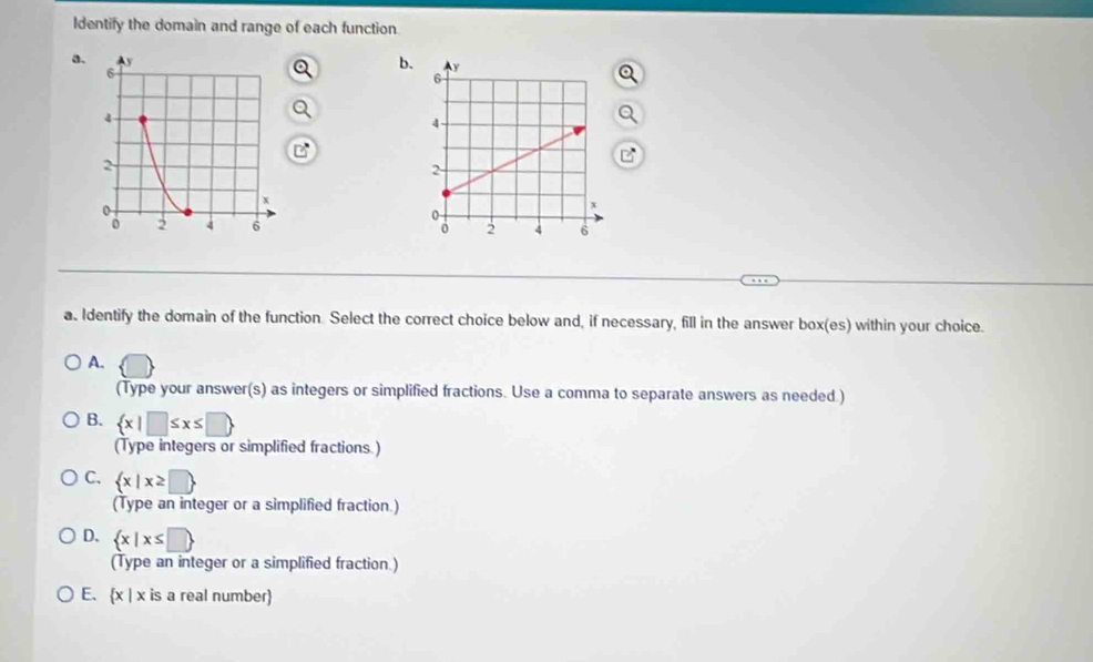 Identify the domain and range of each function
a.
b.

a. Identify the domain of the function. Select the correct choice below and, if necessary, fill in the answer box(es) within your choice.
A.
(Type your answer(s) as integers or simplified fractions. Use a comma to separate answers as needed )
B.  x|□ ≤ x≤ □ 
(Type integers or simplified fractions.)
C.  x|x≥ □ 
(Type an integer or a simplified fraction.)
D.  x|x≤ □ 
(Type an integer or a simplified fraction.)
E. x > : is a real number)