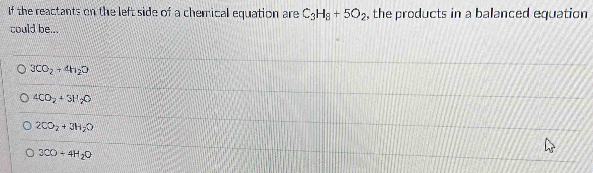 If the reactants on the left side of a chemical equation are C_3H_8+5O_2 , the products in a balanced equation
could be...
3CO_2+4H_2O
4CO_2+3H_2O
2CO_2+3H_2O
3CO+4H_2O