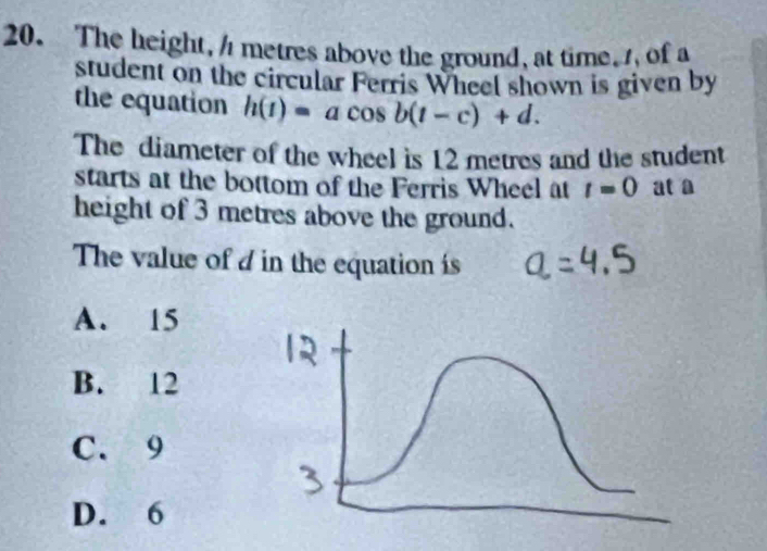 The height, / metres above the ground, at time, , of a
student on the circular Ferris Wheel shown is given by
the equation h(t)=acos b(t-c)+d. 
The diameter of the wheel is 12 metres and the student
starts at the bottom of the Ferris Wheel at t=0 at a
height of 3 metres above the ground.
The value of d in the equation is
A. 15
B. 12
C. 9
D. 6