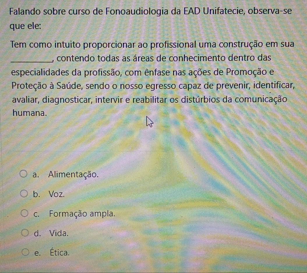 Falando sobre curso de Fonoaudiologia da EAD Unifatecie, observa-se
que ele:
Tem como intuito proporcionar ao profissional uma construção em sua
_, contendo todas as áreas de conhecimento dentro das
especialidades da profissão, com ênfase nas ações de Promoção e
Proteção à Saúde, sendo o nosso egresso capaz de prevenir, identificar,
avaliar, diagnosticar, intervir e reabilitar os distúrbios da comunicação
humana.
a. Alimentação.
b. Voz.
c. Formação ampla.
d. Vida.
e. Ética.