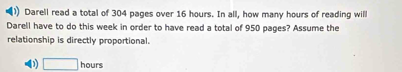 Darell read a total of 304 pages over 16 hours. In all, how many hours of reading will
Darell have to do this week in order to have read a total of 950 pages? Assume the
relationship is directly proportional.
D) □ hq urs