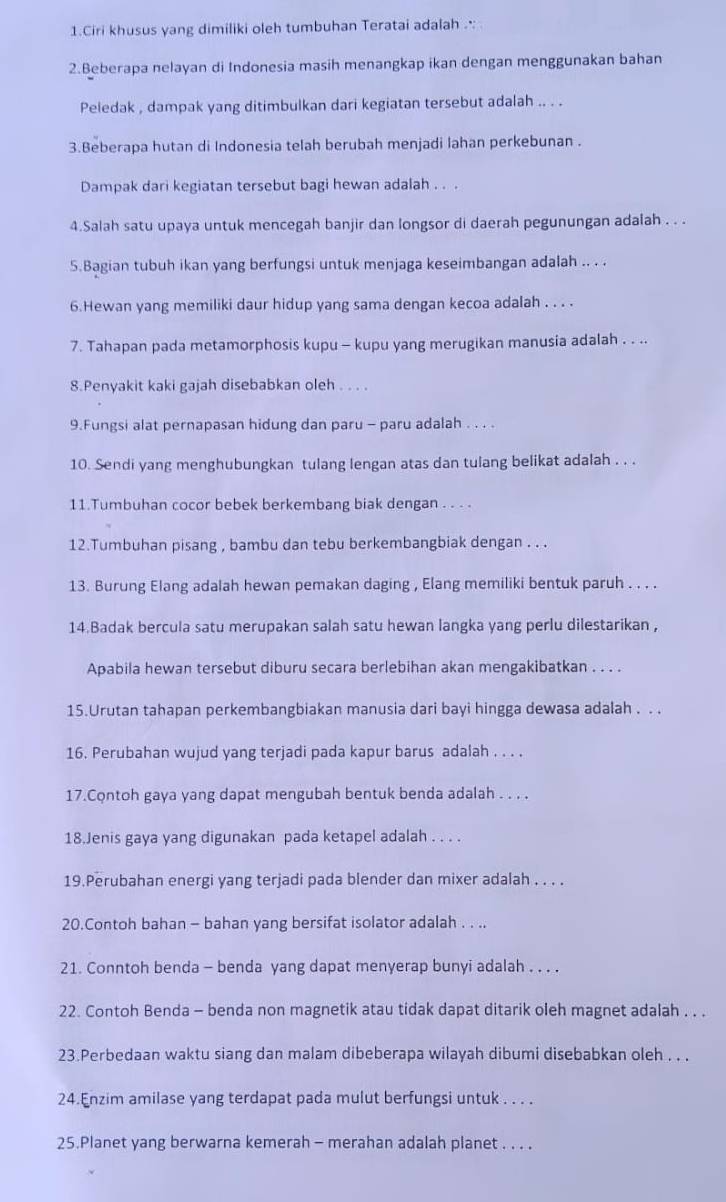 Ciri khusus yang dimiliki oleh tumbuhan Teratai adalah .·:
2.Beberapa nelayan di Indonesia masih menangkap ikan dengan menggunakan bahan
Peledak , dampak yang ditimbulkan dari kegiatan tersebut adalah .. . .
3.Beberapa hutan di Indonesia telah berubah menjadi lahan perkebunan .
Dampak dari kegiatan tersebut bagi hewan adalah . . .
4.Salah satu upaya untuk mencegah banjir dan longsor di daerah pegunungan adalah . . .
5.Bagian tubuh ikan yang berfungsi untuk menjaga keseimbangan adalah .. . .
6.Hewan yang memiliki daur hidup yang sama dengan kecoa adalah . . . .
7. Tahapan pada metamorphosis kupu - kupu yang merugikan manusia adalah . . ..
8.Penyakit kaki gajah disebabkan oleh . . . .
9.Fungsi alat pernapasan hidung dan paru - paru adalah . . . .
10. Sendi yang menghubungkan tulang lengan atas dan tulang belikat adalah . . .
11.Tumbuhan cocor bebek berkembang biak dengan . . . .
12.Tumbuhan pisang , bambu dan tebu berkembangbiak dengan . . .
13. Burung Elang adalah hewan pemakan daging , Elang memiliki bentuk paruh . . . .
14.Badak bercula satu merupakan salah satu hewan langka yang perlu dilestarikan ,
Apabila hewan tersebut diburu secara berlebihan akan mengakibatkan . . . .
15.Urutan tahapan perkembangbiakan manusia dari bayi hingga dewasa adalah . . .
16. Perubahan wujud yang terjadi pada kapur barus adalah . . . .
17.Contoh gaya yang dapat mengubah bentuk benda adalah . . . .
18.Jenis gaya yang digunakan pada ketapel adalah . . . .
19.Perubahan energi yang terjadi pada blender dan mixer adalah . . . .
20.Contoh bahan - bahan yang bersifat isolator adalah . . ..
21. Conntoh benda - benda yang dapat menyerap bunyi adalah . . . .
22. Contoh Benda - benda non magnetik atau tidak dapat ditarik oleh magnet adalah . . .
23.Perbedaan waktu siang dan malam dibeberapa wilayah dibumi disebabkan oleh . . .
24.Enzim amilase yang terdapat pada mulut berfungsi untuk . . . .
25.Planet yang berwarna kemerah - merahan adalah planet . . . .