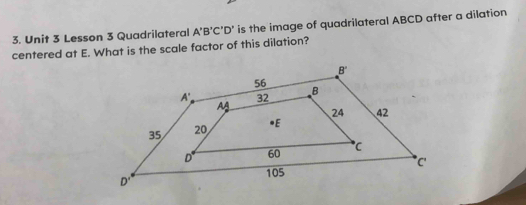 Lesson 3 Quadrilateral A'B'C'D' is the image of quadrilateral ABCD after a dilation
centered at E. What is the scale factor of this dilation?