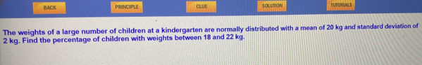 BACK PRINCIPLE CLUE SOLUTON TUTORIALS 
The weights of a large number of children at a kindergarten are normally distributed with a mean of 20 kg and standard deviation of
2 kg. Find the percentage of children with weights between 18 and 22 kg.