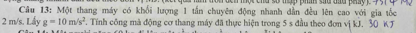 den một chu số thập phân sau đầu pháy 
Câu 13: Một thang máy có khối lượng 1 tấn chuyên động nhanh dần đều lên cao với gia tốc
2 m/s. Lấy g=10m/s^2. Tính công mà động cơ thang máy đã thực hiện trong 5 s đầu theo đơn vị kJ. 30 KJ