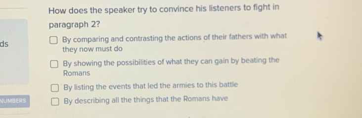 How does the speaker try to convince his listeners to fight in
paragraph 2?
ds
By comparing and contrasting the actions of their fathers with what
they now must do
By showing the possibilities of what they can gain by beating the
Romans
By listing the events that led the armies to this battle
NUMBERS By describing all the things that the Romans have