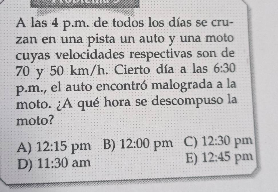 A las 4 p.m. de todos los días se cru-
zan en una pista un auto y una moto
cuyas velocidades respectivas son de
70 y 50 km/h. Cierto día a las 6:30 
p.m., el auto encontró malograda a la
moto. ¿A qué hora se descompuso la
moto?
A) 12:15 pm B) 12:00 pm C) 12:30 pm
E) 12:45
D) 11:30 am pm