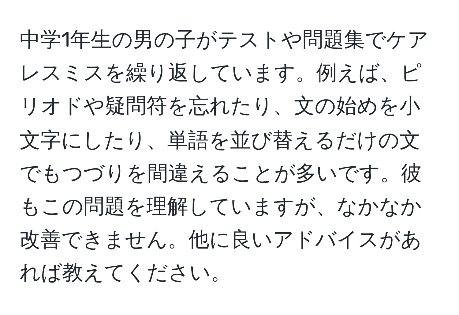 中学1年生の男の子がテストや問題集でケアレスミスを繰り返しています。例えば、ピリオドや疑問符を忘れたり、文の始めを小文字にしたり、単語を並び替えるだけの文でもつづりを間違えることが多いです。彼もこの問題を理解していますが、なかなか改善できません。他に良いアドバイスがあれば教えてください。