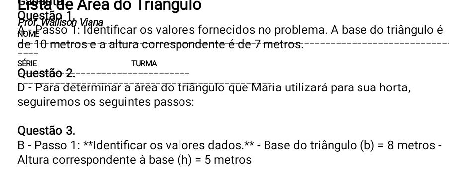 Eista de Área do Trianguio 
Questão 1 
Prof. Wälfison Viana 
omP asso 1: Identificar os valores fornecidos no problema. A base do triângulo é 
de 10 metros e a altura correspondente é de 7 metros. 
SéRIe TURMA 
Questão 2. 
D - Para determinar a área do triângulo que Maria utilizará para sua horta, 
seguiremos os seguintes passos: 
Questão 3. 
B - Passo 1: **Identificar os valores dados.** - Base do triângulo (b) =8 metros - 
Altura correspondente à base (h) =5 metros