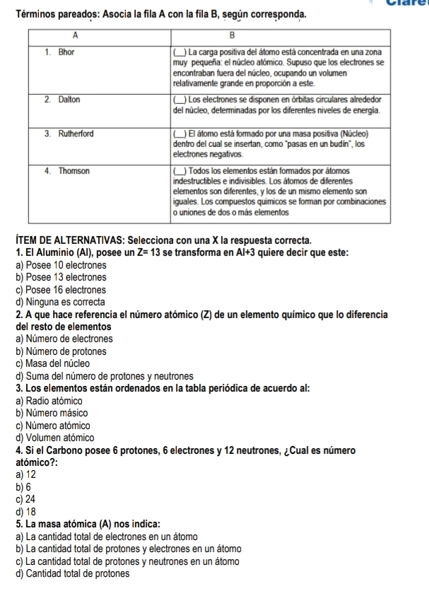 Términos pareados: Asocia la fila A con la fila B, según corresponda.
ÍTEM DE ALTERNATIVAS: Selecciona con una X la respuesta correcta.
1. El Aluminio (Al), posee un Z=13 se transforma en AI+3 quiere decir que este:
a) Posee 10 electrones
b) Posee 13 electrones
c) Posee 16 electrones
d) Ninguna es correcta
2. A que hace referencia el número atómico (Z) de un elemento químico que lo diferencia
del resto de elementos
a) Número de electrones
b) Número de protones
c) Masa del núcleo
d) Suma del número de protones y neutrones
3. Los elementos están ordenados en la tabla periódica de acuerdo al:
a) Radio atómico
b) Número másico
c) Número atómico
d) Volumen atómico
4. Si el Carbono posee 6 protones, 6 electrones y 12 neutrones, ¿Cual es número
atómico?:
a) 12
b) 6
c) 24
d) 18
5. La masa atómica (A) nos indica:
a) La cantidad total de electrones en un átomo
b) La cantidad total de protones y electrones en un átomo
c) La cantidad total de protones y neutrones en un átomo
d) Cantidad total de protones