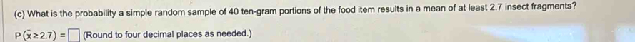 What is the probability a simple random sample of 40 ten-gram portions of the food item results in a mean of at least 2.7 insect fragments?
P(overline x≥ 2.7)=□ (Round to four decimal places as needed.)