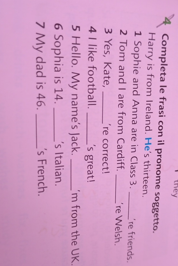 they 
4 Completa le frasi con il pronome soggetto. 
Harry is from Ireland. He's thirteen. 
1 Sophie and Anna are in Class 3. _'re friends. 
2 Tom and I are from Cardiff. _'re Welsh. 
3 Yes, Kate, _'re correct! 
4 I like football. _'s great ! 
5 Hello. My name's Jack. _'m from the UK. 
6 Sophia is 14. _'s Italian. 
7 My dad is 46. _s French.