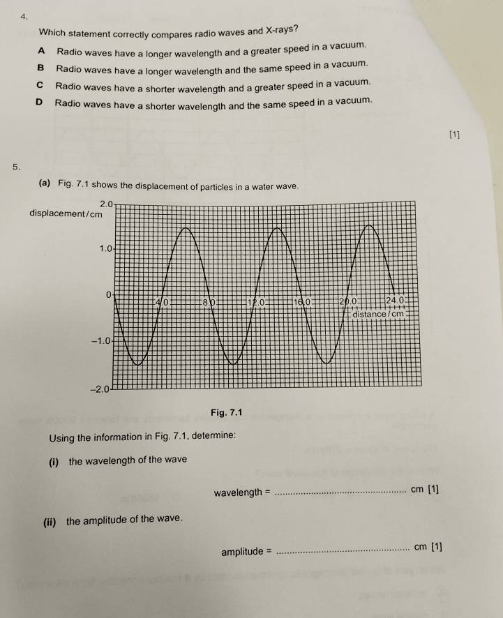 Which statement correctly compares radio waves and X -rays?
A Radio waves have a longer wavelength and a greater speed in a vacuum.
B Radio waves have a longer wavelength and the same speed in a vacuum.
C Radio waves have a shorter wavelength and a greater speed in a vacuum.
D Radio waves have a shorter wavelength and the same speed in a vacuum.
[1]
5.
(a) Fig. 7.1 shows the displacement of particles in a water wave.
displacem
Fig. 7.1
Using the information in Fig. 7.1, determine:
(i) the wavelength of the wave
wavelength = _ cm (1) 
(ii) the amplitude of the wave.
amplitude = _ cm [1]