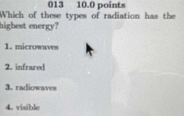 013 10.0 points
Which of these types of radiation has the
highest energy?
1. microwaves
2. infrared
3. radiowaves
4. visible