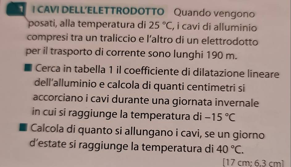 CAVI DELL’ELETTRODOTTO Quando vengono 
posati, alla temperatura di 25°C, , i cavi di alluminio 
compresi tra un traliccio e l’altro di un elettrodotto 
per il trasporto di corrente sono lunghi 190 m. 
Cerca in tabella 1 il coefficiente di dilatazione lineare 
dell’alluminio e calcola di quanti centimetri si 
accorciano i cavi durante una giornata invernale 
in cui si raggiunge la temperatura di -15°C
Calcola di quanto si allungano i cavi, se un giorno 
d’estate si raggiunge la temperatura di 40°C. 
[ 17 cm; 6,3 cm]