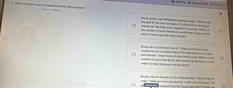 Add note Question Guide Exit Test
7. Which situation can be represented by this equation? 7x+1=10x
Brody went to two different amusement parks. The first park
charged $7 per hour and gave a 1% discount for showing a
student ID. The other park charged $10 per hour. What is x
the number of hours that Brody would have to stay at each
park to have to pay the same amount?
Brody ran at a constant rate of 7 miles per hour in a race.
Candice ran at a constant rate of 10 miles per hour in a race
and started 1 mile in front of the starting point. What is x, the
number of hours that Brody and Candice would have to run in
order for their distance to be the same?
Brody rode his bicycle on two different days. The first day he
rode 7 miles per hour and started 1 mile from his house. The
se un wood e started from his house and rode 10 miles ner