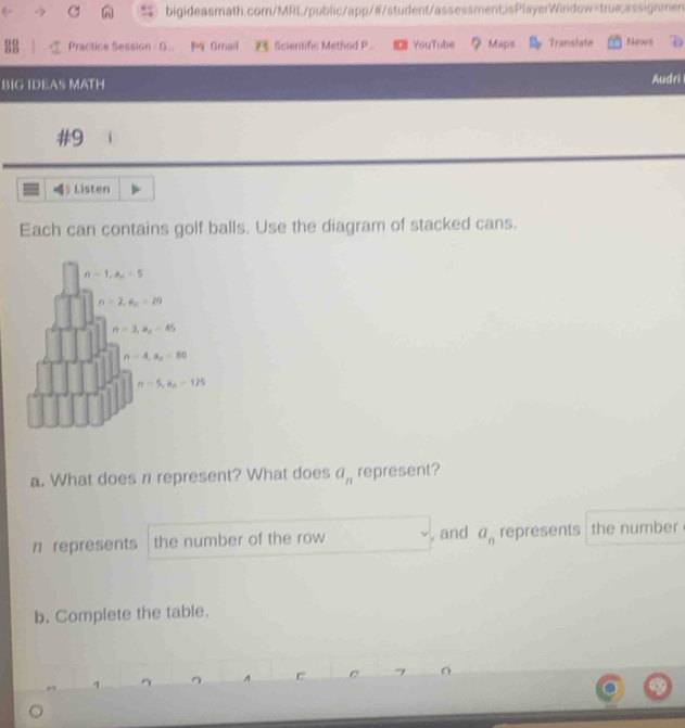Practice Session G..  Gmail  Scientific Method P. YouTube ? Maps Translate News
BIG IDEAS MATH Audri
#9
§ Listen
Each can contains golf balls. Use the diagram of stacked cans.
a. What does n represent? What does a_n represent?
n represents the number of the row , and a_n represents  the number
b. Complete the table.
A C O