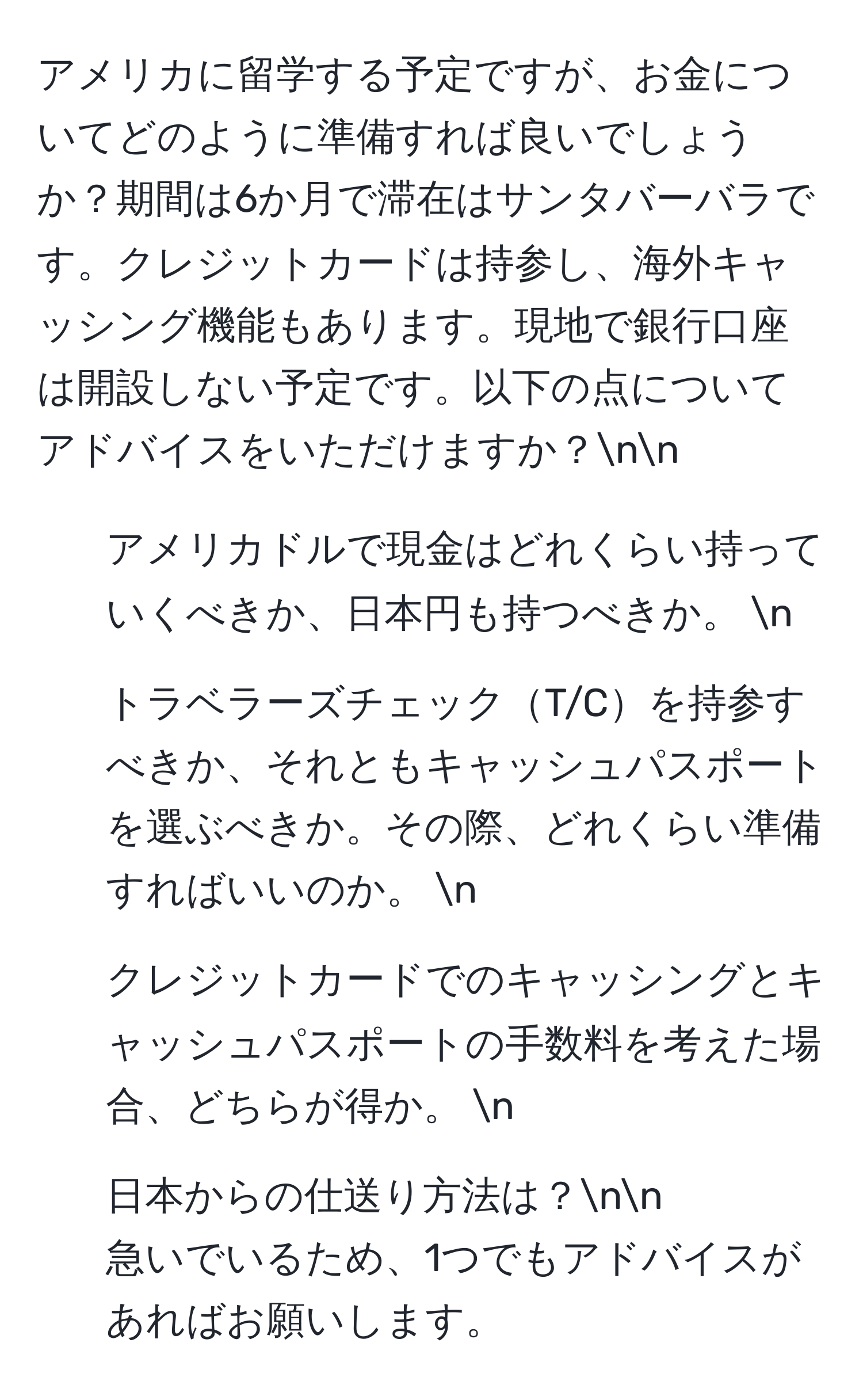 アメリカに留学する予定ですが、お金についてどのように準備すれば良いでしょうか？期間は6か月で滞在はサンタバーバラです。クレジットカードは持参し、海外キャッシング機能もあります。現地で銀行口座は開設しない予定です。以下の点についてアドバイスをいただけますか？nn
1. アメリカドルで現金はどれくらい持っていくべきか、日本円も持つべきか。 n
2. トラベラーズチェックT/Cを持参すべきか、それともキャッシュパスポートを選ぶべきか。その際、どれくらい準備すればいいのか。 n
3. クレジットカードでのキャッシングとキャッシュパスポートの手数料を考えた場合、どちらが得か。 n
4. 日本からの仕送り方法は？nn
急いでいるため、1つでもアドバイスがあればお願いします。