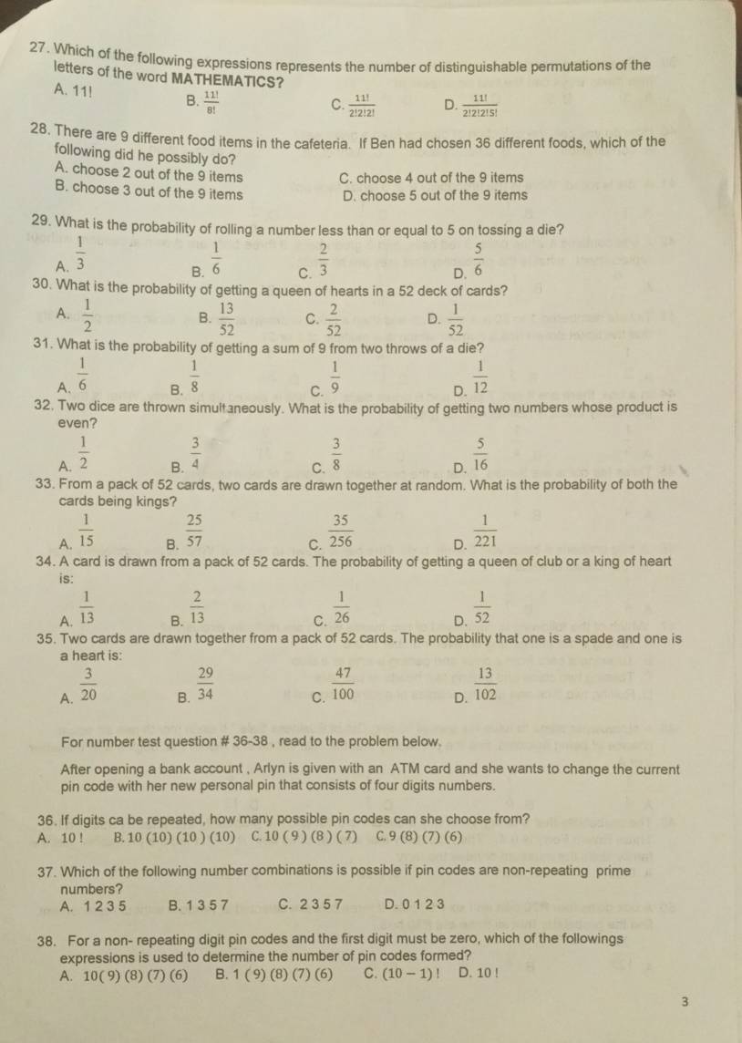 Which of the following expressions represents the number of distinguishable permutations of the
letters of the word MATHEMATICS?
A. 11! B.  11!/8! 
C.  11!/2!2!2!  D.  11!/2!2!2!5! 
28. There are 9 different food items in the cafeteria. If Ben had chosen 36 different foods, which of the
following did he possibly do?
A. choose 2 out of the 9 items
C. choose 4 out of the 9 items
B. choose 3 out of the 9 items
D. choose 5 out of the 9 items
29. What is the probability of rolling a number less than or equal to 5 on tossing a die?
A.  1/3   1/6  C.  2/3   5/6 
B.
D.
30. What is the probability of getting a queen of hearts in a 52 deck of cards?
A.  1/2   13/52  C.  2/52  D.  1/52 
B.
31. What is the probability of getting a sum of 9 from two throws of a die?
A.  1/6   1/8   1/9   1/12 
B.
C.
D.
32. Two dice are thrown simultaneously. What is the probability of getting two numbers whose product is
even?
A.  1/2   3/8   5/16 
B.  3/4 
C.
D.
33. From a pack of 52 cards, two cards are drawn together at random. What is the probability of both the
cards being kings?
A.  1/15   35/256  D.  1/221 
B.  25/57 
C.
34. A card is drawn from a pack of 52 cards. The probability of getting a queen of club or a king of heart
is:
A.  1/13 
B.  2/13 
C.  1/26 
D.  1/52 
35. Two cards are drawn together from a pack of 52 cards. The probability that one is a spade and one is
a heart is:
A.  3/20 
B.  29/34   13/102 
C.  47/100 
D.
For number test question # 36-38 , read to the problem below.
After opening a bank account , Arlyn is given with an ATM card and she wants to change the current
pin code with her new personal pin that consists of four digits numbers.
36. If digits ca be repeated, how many possible pin codes can she choose from?
A. 10 ! B. 10 (10) (10 ) (10) C. 10 ( 9 ) (8 ) ( 7)    C. 9 (8) (7) (6)
37. Which of the following number combinations is possible if pin codes are non-repeating prime
numbers?
A. 1 2 3 5 B. 1 3 5 7 C. 2 3 5 7 D. 0 1 2 3
38. For a non- repeating digit pin codes and the first digit must be zero, which of the followings
expressions is used to determine the number of pin codes formed?
A. 10(9)(8)(7)(6) 1(9 (8)(7)(6) C. (10-1)! D. 10 !
3