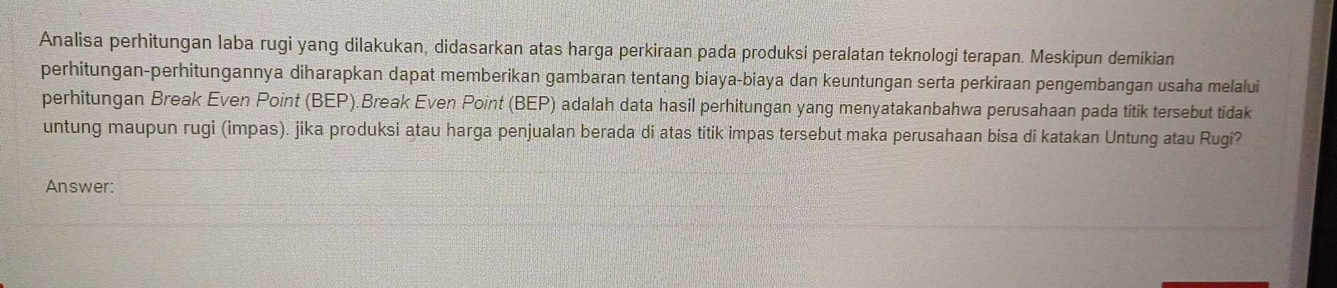 Analisa perhitungan laba rugi yang dilakukan, didasarkan atas harga perkiraan pada produksi peralatan teknologi terapan. Meskipun demikian 
perhitungan-perhitungannya diharapkan dapat memberikan gambaran tentang biaya-biaya dan keuntungan serta perkiraan pengembangan usaha melalui 
perhitungan Break Even Point (BEP).Break Even Point (BEP) adalah data hasil perhitungan yang menyatakanbahwa perusahaan pada titik tersebut tidak 
untung maupun rugi (impas). jika produksi atau harga penjualan berada di atas titik impas tersebut maka perusahaan bisa di katakan Untung atau Rugi? 
Answer: