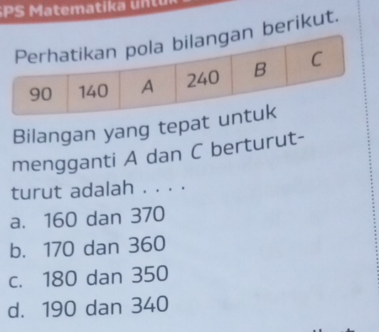 SPS Ma tema tika n r
berikut.
Bilangan yang tepat 
mengganti A dan C berturut-
turut adalah . . . .
a. 160 dan 370
b. 170 dan 360
c. 180 dan 350
d. 190 dan 340