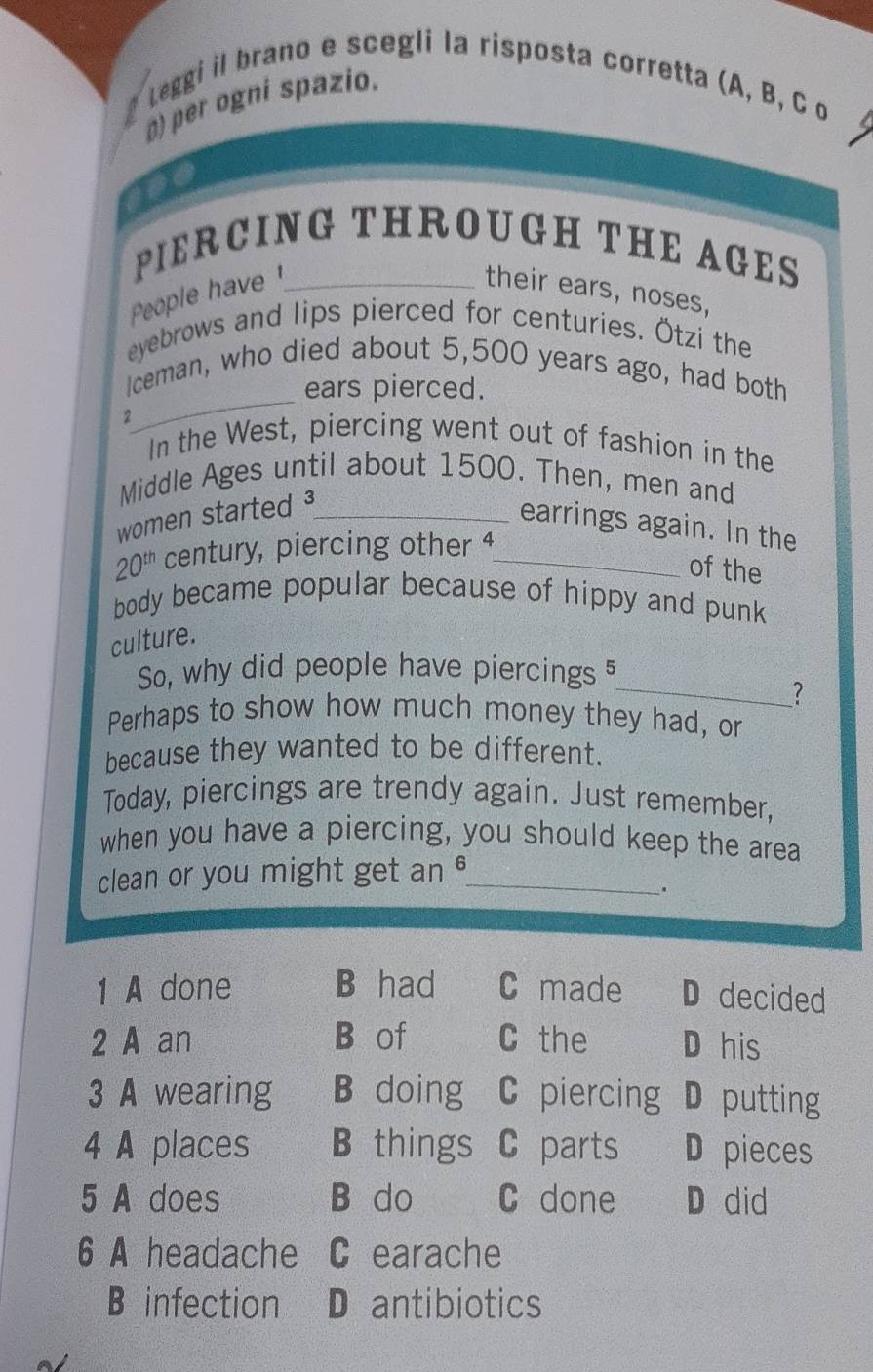 Leggi il brano e scegli la risposta corretta (A, B, C o
) per ogní spazio.
PIERCING THROUGH THE AGES
People have _their ears, noses,
eyebrows and lips pierced for centuries. Ötzi the
_
Iceman, who died about 5,500 years ago, had both
ears pierced.
2
In the West, piercing went out of fashion in the
Middle Ages until about 1500. Then, men and
women started ³_
earrings again. In the
20^(th) century, piercing other 4_
of the
body became popular because of hippy and punk 
culture.
So, why did people have piercings 
_?
Perhaps to show how much money they had, or
because they wanted to be different.
Today, piercings are trendy again. Just remember,
when you have a piercing, you should keep the area
clean or you might get an °_
.
1 A done B had C made D decided
2 A an B of C the D his
3 A wearing B doing C piercing D putting
4 A places B things C parts D pieces
5 A does B do C done D did
6 A headache C earache
B infection D antibiotics