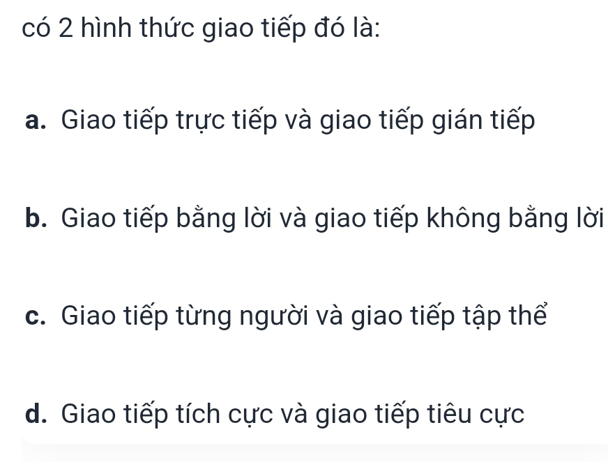 có 2 hình thức giao tiếp đó là:
a. Giao tiếp trực tiếp và giao tiếp gián tiếp
b. Giao tiếp bằng lời và giao tiếp không bằng lời
c. Giao tiếp từng người và giao tiếp tập thể
d. Giao tiếp tích cực và giao tiếp tiêu cực