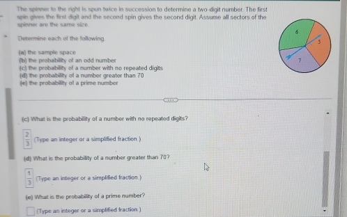 The spinner to the right is spun twice in succession to determine a two-digit number. The first 
spin gives the first digit and the second spin gives the second digit. Assume all sectors of the 
spinner are the same size
6
Determine each of the following 
5 
(a) the sample space 
(b) the probability of an odd number 7
(c) the probability of a number with no repeated digits 
(d) the probability of a number greater than 70
(e) the probability of a prime number 
(c) What is the probability of a number with no repeated digits?
 2/3  (Type an integer or a simplified fraction.) 
(d) What is the probability of a number greater than 70?
 1/3  (Type an integer or a simplified fraction.) 
(e) What is the probability of a prime number? 
(Type an integer or a simplified fraction.)