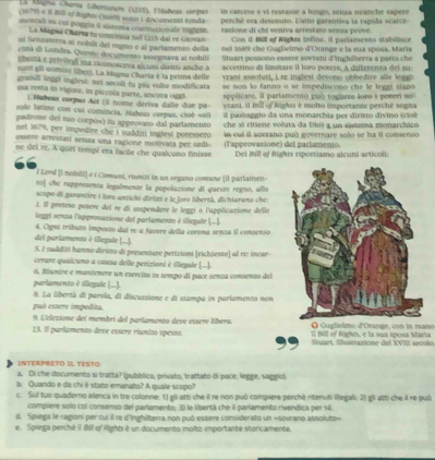 La lagno Chama Libernanom (1215). Fhlañeus corpas in calvere e vi restasse a lumgo, senza neanche sapere
(16 79) é R Bill ef Righm (1nos) sonn i documentt renda perché era detenuto. Latio garantiva la rapida scarce-
mentali so cui porgía d vistena coarmisionafe mgesn raxione di chi veniva arrestato sensa prive.
La Magná Charna na concessa not 1315 dai re Giován Con il Hill of Rights inline, il pariamento stablice
ui Senzaserra al nobili del rigno e al partamento della nei 1689 che Gugbielmo d'Orange e la sua sposa, María
citá di Londra. Questo documento assegnava al nobili  Stuart possono essere sovtani d'inghiterra a patto ch
bertá e privieg na rconosorva alcumi diriti anche à
ruiti gii uomini libeci. La Megna Charsa è la prima delle accettino di limítare il loro potere, A differensa del su
vrant assoluti, i re  inglest devono obbedire alle  leg
grandi legg) inglesi: nei secoli to pou volre modificata  se non lo fanno o se impediscono che le legei siano 
ua resta in vigure, in piccnla parte, ancora oggi applicate, il parlanento può toghere lono i poteri so
1 Nabeus corpus Acr (il nome deriva dalle due pa
role lstine con cui comincia, Habeas corpus, cioé «ali vrami. Il mill of Rights è molto importante perché segna
padrone del tuo corpós) fu approvato dal parlamento  il passaggio da una monarchia per dirito divino (cioé
net 1679, per impedire che i saddin inglest potesserd che sí ritiene voluta da Dio) a un sistema monarchico
essere arrestan senza una ragione motivata per ordi  in cuí il soxrano può governare solo se ha il consenso
ne del re. A quei tempi era facile che qualcuno finisse (Tapprovaxione) del partamento Del Bill of Rights riportiamo alcuni articoll
.
F Levd [I nobili] e é Comunt, eunizi in un organo comune [i parlamen-
to] che rappresenta legalmente la popolazione di questo regno, allo
scopo di garantire i loro antichi diriai e le foro libertà, dichiarano che
1. Il preñeso posere del re di sospendere le leggi o l'applicatione delle
legel sonza l'approvazione del parlamento é illegale (-
del parlamento è illegale (.... 4. Oigni tríbuzo imposto dal re a favore della corona senza il consenso
S. I suddití hanno diritto di presentare petizioni |richieste] al re: incar
cerare qualcuno a causa delle perizioni è illegale [...].
6. Riunire e mantenere un esercito in tempo di pace senza consento del
parlamento 2 illegate (..).
8. La libertà di parola, di discuasione e di stampa in parlamento non
può essere impedita.
9. L'elezione dei membri del parlamento deve essere líbera. Q Guglielmo d'Orange, con in mano
13. Il parlamento deve essere riumito spesso. ia
Suart, Ilbustrazione del XVIII secolo
INTERPRETO IL TESTO
a. Di che documento si tratta? (pubblico, prívato, trattato di pace, legge, saggio)
a. Quando e da chi é stato emanato? A quale scopo?
c. Sul tuo quaderno elenca in tre colonne: 1) gli atti che il re non può compiere perché ritenuti illegal. 2) gi atti che il re puô
compiere solo col consenso del parlamento: 35 le libertá che il parlamento rivendica per sé
6. Spiega le ragioni per cui il re d'Inghilterra non puó essere considerato un «sovrano assoluto»
e. Spiega perché il Bill of Rights é un documento molto importante storicamente.