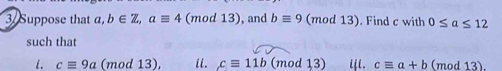 Suppose that . b∈ Z, aequiv 4 (m od13) , and bequiv 9 (mod 13). . Find c with 0≤ a≤ 12
such that 
i. cequiv 9a (mod 13), ii. cequiv 11b (mod 13) iii. cequiv a+b (mod 13).