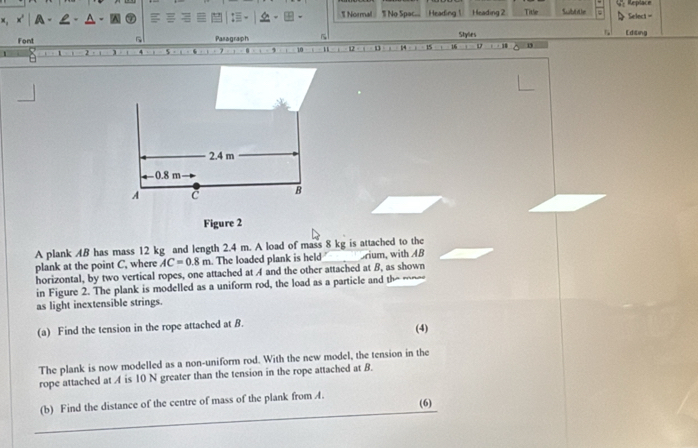 Normal Replace 
×, A- ¶ No Spac. Heading 1 Heading 2 Title Subtt he Select = 
Font 5 Pasagraph 5 Stylles Editing
10 1 1 1
2.4 m
— 0.8 m
A 
B 
Figure 2 
A plank 4B has mass 12 kg and length 2.4 m. A load of mass 8 kg is attached to the 
plank at the point C, where AC=0.8m. The loaded plank is held Srium, with AB
horizontal, by two vertical ropes, one attached at A and the other attached at B, as shown 
in Figure 2. The plank is modelled as a uniform rod, the load as a particle and the -~-- 
as light inextensible strings. 
(a) Find the tension in the rope attached at B. 
(4) 
The plank is now modelled as a non-uniform rod. With the new model, the tension in the 
rope attached at A is 10 N greater than the tension in the rope attached at B
(b) Find the distance of the centre of mass of the plank from A. 
(6)