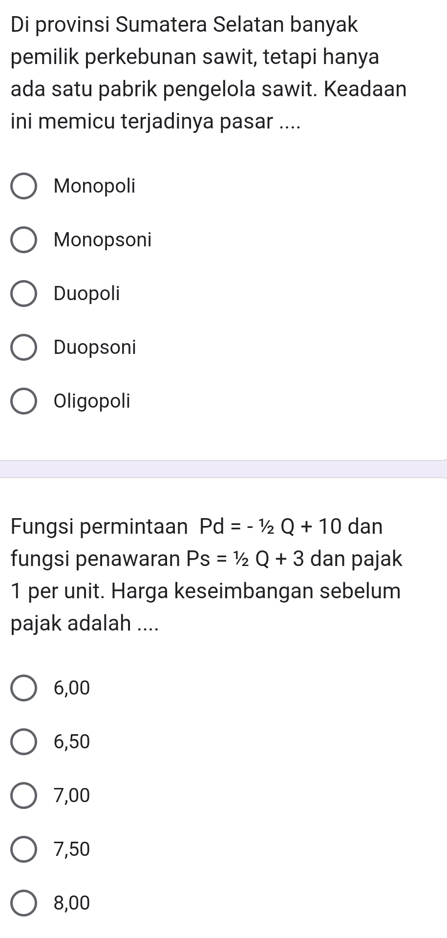 Di provinsi Sumatera Selatan banyak
pemilik perkebunan sawit, tetapi hanya
ada satu pabrik pengelola sawit. Keadaan
ini memicu terjadinya pasar ....
Monopoli
Monopsoni
Duopoli
Duopsoni
Oligopoli
Fungsi permintaan Pd=-1/2Q+10 dan
fungsi penawaran Ps=1/2Q+3 dan pajak
1 per unit. Harga keseimbangan sebelum
pajak adalah ....
6,00
6,50
7,00
7,50
8,00