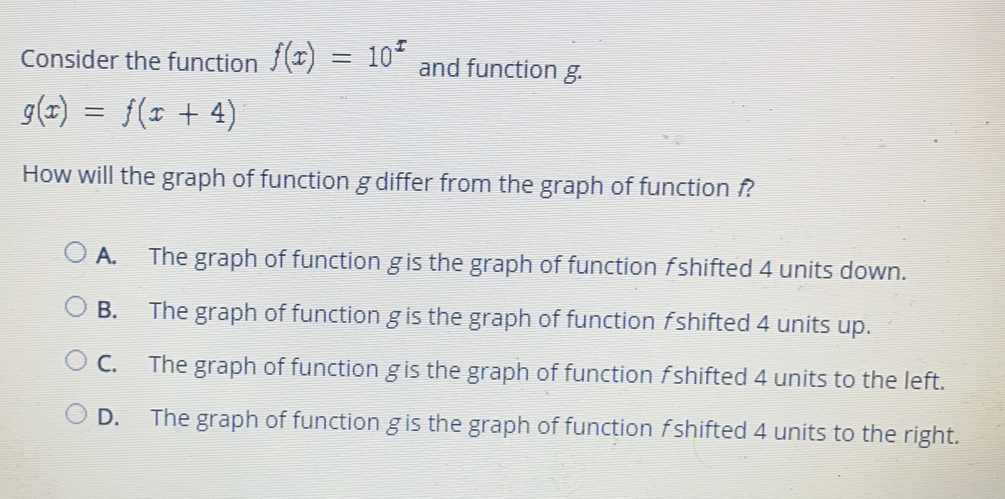 Consider the function f(x)=10^x and function g.
g(x)= f(x+4)
How will the graph of function g differ from the graph of function f
A. The graph of function gis the graph of function fshifted 4 units down..
B. The graph of function g is the graph of function fshifted 4 units up..
C. The graph of function gis the graph of function fshifted 4 units to the left.
D. The graph of function gis the graph of function fshifted 4 units to the right.