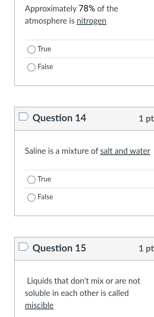 Approximately 78% of the
atmosphere is nitrogen
True
False
Question 14 1 pt
Saline is a mixture of salt and water
True
False
Question 15 1 pt
Liquids that don't mix or are not
soluble in each other is called
miscible