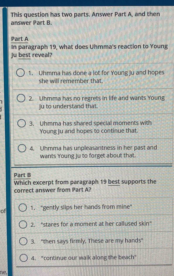 This question has two parts. Answer Part A, and then
answer Part B.
Part A
In paragraph 19, what does Uhmma's reaction to Young
Ju best reveal?
1. Uhmma has done a lot for Young Ju and hopes
she will remember that.
1 2. Uhmma has no regrets in life and wants Young
Ju to understand that.
3. Uhmma has shared special moments with
Young Ju and hopes to continue that.
4. Uhmma has unpleasantness in her past and
wants Young Ju to forget about that.
Part B
Which excerpt from paragraph 19 best supports the
correct answer from Part A?
of 1. "gently slips her hands from mine"
2. "stares for a moment at her callused skin"
3. "then says firmly, These are my hands"
4. "continue our walk along the beach"
ne,