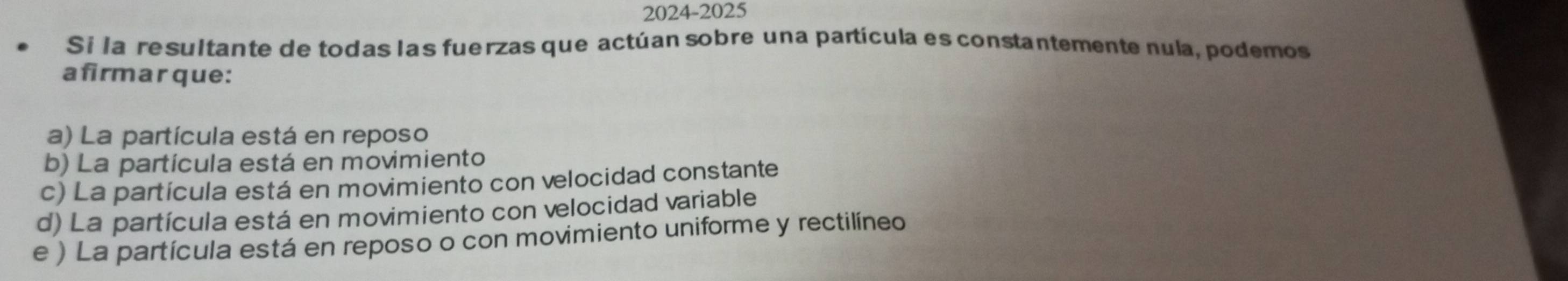 2024-2025
Si la resultante de todas las fuerzas que actúan sobre una partícula es constantemente nula, podemos
afirmar que:
a) La partícula está en reposo
b) La partícula está en movimiento
c) La partícula está en movimiento con velocidad constante
d) La partícula está en movimiento con velocidad variable
e ) La partícula está en reposo o con movimiento uniforme y rectilíneo