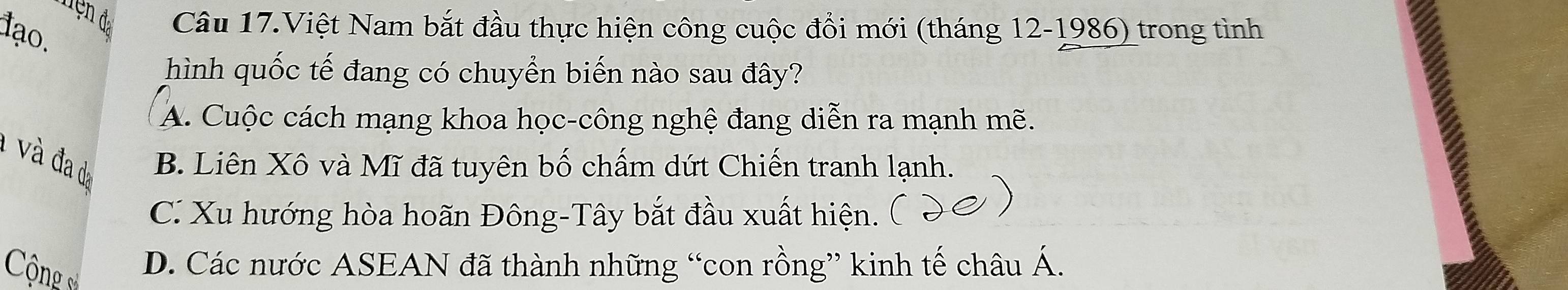 đện đạ Câu 17.Việt Nam bắt đầu thực hiện công cuộc đổi mới (tháng 12-1986) trong tình
đạo.
hình quốc tế đang có chuyển biến nào sau đây?
A. Cuộc cách mạng khoa học-công nghệ đang diễn ra mạnh mẽ.
1 v à đa da B. Liên Xô và Mĩ đã tuyên bố chấm dứt Chiến tranh lạnh.
C. Xu hướng hòa hoãn Đông-Tây bắt đầu xuất hiện.
ộng sử
D. Các nước ASEAN đã thành những “con rồng” kinh tế châu Á.