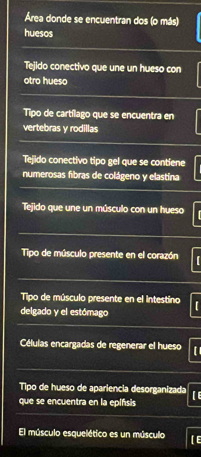 Área donde se encuentran dos (o más) 
huesos 
Tejido conectivo que une un hueso con 
otro hueso 
Tipo de cartílago que se encuentra en 
vertebras y rodillas 
Tejido conectivo tipo gel que se contiene 
numerosas fibras de colágeno y elastina 
Tejido que une un músculo con un hueso 
Tipo de músculo presente en el corazón I 
Tipo de músculo presente en el intestino 
delgado y el estómago 
Células encargadas de regenerar el hueso I 
Tipo de hueso de apariencia desorganizada [E 
que se encuentra en la epíñsis 
El músculo esquelético es un músculo E