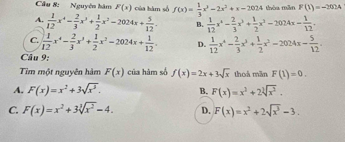 Nguyên hàm F(x) của hàm số f(x)= 1/3 x^3-2x^2+x-2024 thỏa mãn F(1)=-2024
A.  1/12 x^4- 2/3 x^3+ 1/2 x^2-2024x+ 5/12 .
B.  1/12 x^4- 2/3 x^3+ 1/2 x^2-2024x- 1/12 .
C.  1/12 x^4- 2/3 x^3+ 1/2 x^2-2024x+ 1/12 .
D.  1/12 x^4- 2/3 x^3+ 1/2 x^2-2024x- 5/12 . 
Câu 9:
Tìm một nguyên hàm F(x) của hàm số f(x)=2x+3sqrt(x) thoả mãn F(1)=0.
A. F(x)=x^2+3sqrt(x^3). F(x)=x^2+2sqrt[3](x^2). 
B.
C. F(x)=x^2+3sqrt[3](x^2)-4. F(x)=x^2+2sqrt(x^3)-3. 
D.