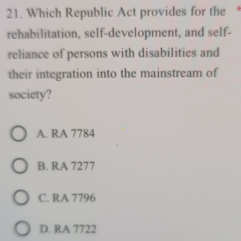 Which Republic Act provides for the *
rehabilitation, self-development, and self-
reliance of persons with disabilities and
their integration into the mainstream of
society?
A. RA 7784
B. RA 7277
C. RA 7796
D. RA 7722