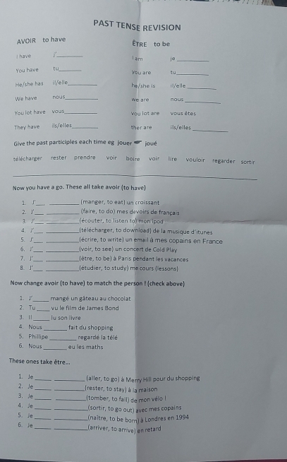 PAST TENSE REVISION
AVOIR to have
ÊTRE to be
I have
_
I am je_
You have tu_
You are tu_
He/she has il/elle_
he/she is i/elle
_
_
We have nous_ we are nous
You lot have  vous_ ou lot are Vous êtes
_
They have ils/elles_ ther are ilsel les
Give the past participles each time eg jouer joué
télécharger rester prendre voir boire vair lire vouloir regarder sortir
_
Now you have a go. These all take avoir (to have)
1.J'_ _(manger, to eat) un croissant
2. J'_ _(faire, to do) mes devoirs de français
3. J_ _ (écouter, to listen to) mon ipod
4. _ _(télécharger, to download) de la musique d'itunes
5. J'_ _(écrire, to write) un email à mes copains en France
6. _ _(voir, to see) un concert de Cold Play
7. J __(être, to be) à Paris pendant les vacances
B. J __(étudier, to study) me cours (lessans
Now change avoir (to have) to match the person ! (check above)
1. J _mangé un gâteau au chocolat
2. Tu_ vu le film de James Bond
3. 1 _lu son livre
4. Nous _fait du shopping
5. Phillipe _regardé la télé
6. Nous _      th
These ones take être...
1. Je_ _(aller, to go) à Merry Hill pour du shopping
2. Je __(rester, to stay) à la maison
3, Je_ _(tomber, to fail) de mon vélo I
4. Je __(sortir, to go out) avec mes copains
5. J __(naître, to be born) à Londres en 1994
6. Je __(arriver, to arrive) en retard