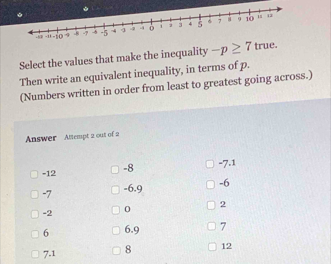 Select the values that make the inequality -p≥ 7 true.
Then write an equivalent inequality, in terms of p.
(Numbers written in order from least to greatest going across.)
Answer Attempt 2 out of 2
-7.1
-12
-8
-6
-7
-6.9
2
-2
0
6
6.9
7
12
7.1
8