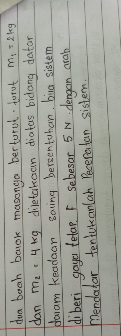doa boah balok masanga bertorut torot m_1=2kg
dan m_2=4kg diletakaan diatas bidang datan 
daram Keadaan saing bersentohan. biua sistem 
diberi gaya tetap. F sebesar 5 N. dengan arah 
mendatar tentakanlah Pecepatan sistem.