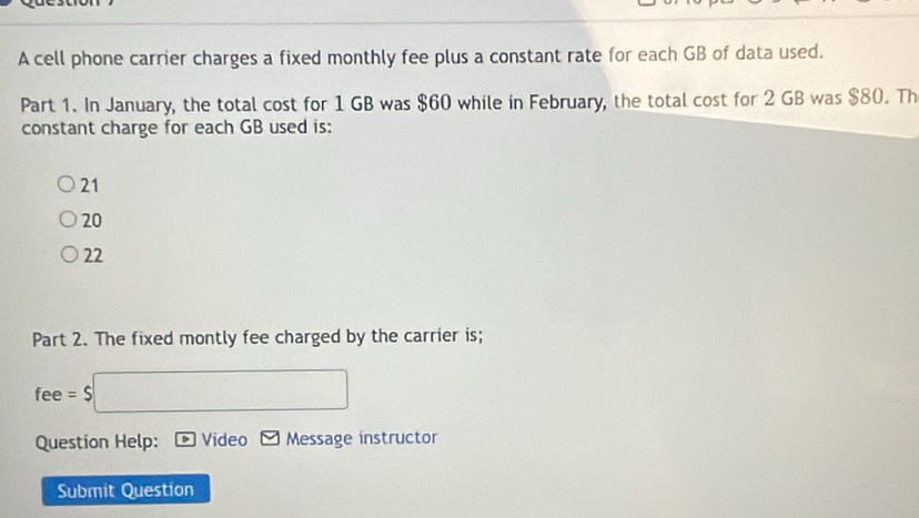 A cell phone carrier charges a fixed monthly fee plus a constant rate for each GB of data used.
Part 1. In January, the total cost for 1 GB was $60 while in February, the total cost for 2 GB was $80. Th
constant charge for each GB used is:
21
20
22
Part 2. The fixed montly fee charged by the carrier is;
fee = $
Question Help: Video Message instructor
Submit Question